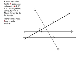 É dada uma recta
frontal f, que passa
pelo ponto A (2; 3)
e faz um ângulo de
30º (a.d.) com o




                                x’
Plano Horizontal de                                       f2

Projecção.
Transforma a recta
f numa recta                                     A2
vertical.




                                     A4
                                                               2




                                      ≡(
                       x                                       1




                                          f 4)
                                                 A1
                           f1




                                                      2
                                                      4
 