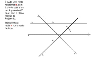 É dada uma recta
horizontal h, com
3 cm de cota e faz
um ângulo de 45º
(a.e.) com o Plano
Frontal de                    x’
Projecção.
                         h2             A2
Transforma a
recta h numa recta




                                             A4
de topo.




                                              ≡
                                                  (h 4
                                                     )
                                                                 2
                     x                                           1


                                        A1




                                                             4
                                                         1
                                   h1
 