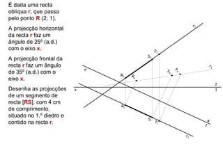 É dada uma recta
oblíqua r, que passa
pelo ponto R (2; 1).
                                                                    r2
A projecção horizontal
da recta r faz um
ângulo de 25º (a.d.)
com o eixo x.                                    P2
                                            S2
A projecção frontal da
recta r faz um ângulo                                                            r4
                              x’                      S   P4
de 35º (a.d.) com o                R2
                                                      4
                                        R
eixo x.                                 4


                                                                                      2
Desenha as projecções     x                                                           1
de um segmento de
recta [RS], com 4 cm
                                   R1
de comprimento,
situado no 1.º diedro e
                                            S1                               4
contido na recta r.                              P1
                                                                         1


                                                               r1
 