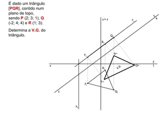 É dado um triângulo
[PQR], contido num
plano de topo,
                                                                                    2
sendo P (2; 3; 1), Q                        y≡ z                       fα               4
(-2; 4; 4) e R (1; 3).
Determina a V.G. do
triângulo.                                         Q2

                                            R2



                                       P2               R4

                                                                                    2
                         x                                        G.        Q   4   1
                                            R1               V.




                                            P4
                                       P1

                             x’                         Q1




                                  hα
 