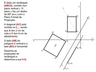 É dado um rectângulo
[ABCD], contido num                                                    fγ
plano vertical γ. O                          i2

plano γ faz um diedro
de 60º (a.e.) com o                                    C2         B2
Plano Frontal de




                                                                            4
Projecção.




                                                                            1
A diagonal [AC] está
contida no β1,3, sendo
que A tem 2 cm de                                 D2              A2




                                  4
cota e C tem 6 cm de




                                  B
afastamento.
                                                                                2
O lado [AB] do            x                                                     1




                                                       4
                                                   A
polígono é vertical e o




                                       .
                                      V.G
lado [BC] é horizontal.
                                                                  A1 ≡ B1
Desenha as
                              4
                              C




projecções do
rectângulo e                            4
                                      D

determina a sua V.G.
                                                        C1 ≡ D1
                                            x’



                                                  h γ ≡ i1
 