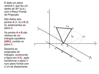 É dado um plano
vertical δ, que faz um
diedro de 30º (a.d.)
com o Plano Frontal                fδ
de Projecção.
São dados dois
pontos A (1; 4) e B (2;
0), pertencentes ao                               A
                                        A2        4
plano δ.                      x’
                                                               C2

Os pontos A e B são
vértices de um                                             V.G
                                                              .
                                                                         C
                                                                         4
triângulo equilátero
[ABC], contido no                                                                    2
plano δ.                  x                  B2
                                                  B
                                                                                     1
                                                      4

Desenha as                              A1

projecções do                                B1
triângulo, construindo
                                                          C1                     4
a figura em V.G., após                                                       1
transformar o plano δ                                               hδ
num plano frontal com
2 cm de afastamento.
 