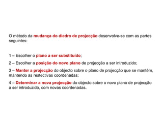 O método da mudança do diedro de projecção desenvolve-se com as partes
seguintes:


1 – Escolher o plano a ser substituído;
2 – Escolher a posição do novo plano de projecção a ser introduzido;
3 – Manter a projecção do objecto sobre o plano de projecção que se mantém,
mantendo as restectivas coordenadas;
4 – Determinar a nova projecção do objecto sobre o novo plano de projecção
a ser introduzido, com novas coordenadas.
 