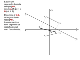 É dado um
segmento de recta
oblíquo [AB],
sendo A (1; 2; 4) e                 y≡ z
B (-3; 1; 2).
                      x’
Determina a V.G.
                               A2
do segmento de
recta [AB],
transformando-o                                   B2
num segmento de
                           A
recta horizontal           4
                                                           2
com 2 cm de cota.     x                                    1
                                    V.G       B
                                          .   4   B1

                               A1

                                                           2
                                                       4
 