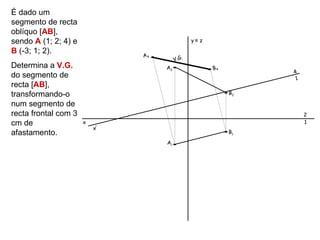 É dado um
segmento de recta
oblíquo [AB],
sendo A (1; 2; 4) e                             y≡ z

B (-3; 1; 2).
                               A4
                                         V.G.
Determina a V.G.                    A2                 B4
                                                                 4
do segmento de                                                    1
recta [AB],
transformando-o                                             B2

num segmento de
recta frontal com 3                                                   2
cm de                 x                                               1
                          x’
afastamento.                                                B1
                                    A1
 