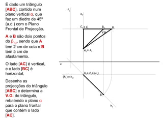 É dado um triângulo
[ABC], contido num                fα
plano vertical α, que                      e2

faz um diedro de 45º
(a.d.) com o Plano
                                           C2 ≡ Cr                B2      Br
Frontal de Projecção.
                                                                  V.G.
A e B são dois pontos
do β1,3, sendo que A
tem 2 cm de cota e B
                                                A2 ≡ Ar
tem 5 cm de
afastamento.
O lado [AC] é vertical,   x
e o lado [BC] é
horizontal.                                     A1 ≡ C1 ≡ (e1)
                              (hφ) ≡ hαr
Desenha as
projecções do triângulo
[ABC] e determina a
V.G. do triângulo,                                               B1

rebatendo o plano α
para o plano frontal                                                     hα
que contém o lado
[AC].
 