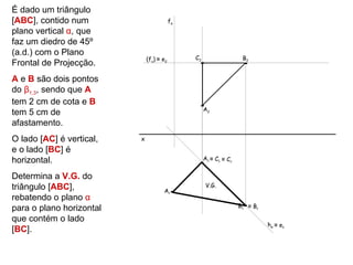 É dado um triângulo
[ABC], contido num                        fα
plano vertical α, que
faz um diedro de 45º
(a.d.) com o Plano
                              (fν) ≡ e2        C2                   B2
Frontal de Projecção.
A e B são dois pontos
do β1,3, sendo que A
tem 2 cm de cota e B
                                                    A2
tem 5 cm de
afastamento.
O lado [AC] é vertical,   x
e o lado [BC] é
horizontal.                                         A1 ≡ C1 ≡ Cr


Determina a V.G. do
triângulo [ABC],                                     V.G.
                                     Ar
rebatendo o plano α
para o plano horizontal                                            B1 ≡ Br

que contém o lado
                                                                             h α ≡ e1
[BC].
 