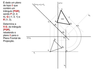 É dado um plano                                               y≡ z
                              fδ ≡ e2 ≡ f2 ≡ fδr
de topo δ que
contém um                                                        Pr
triângulo [PQR],
sendo P (2; 4;                                                                                  hδr
4), Q (-1; 3; 1) e                                                               fr
                                                                V.G.
R (1; 3).
                                                   P2    Rr
Determina a                                                                           Qr
                                                        R2
                                                                                           Hr
V.G. do triângulo
[PQR],
rebatendo o                                                          Q2

plano δ para o
                     x ≡ e1                                           H2
Plano Frontal de                                        R1
Projecção.

                                                                 Q1

                                                   P1                       H1
                              f1




                                                                       hδ
 