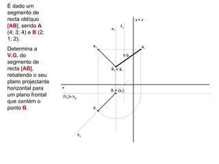 É dado um
segmento de
recta oblíquo                                               y≡ z
[AB], sendo A                              e2
                                                 fα
(4; 3; 4) e B (2;
1; 2).
                                      A2                       Ar
Determina a
V.G. do                                              V.G.
segmento de
recta [AB],                                B2 ≡ Br
rebatendo o seu
plano projectante
horizontal para     x
                                           B1 ≡ (e1)
um plano frontal    (hφ) ≡ hαr
que contém o
ponto B.                              A1




                                 hα
 