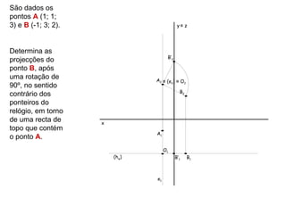 São dados os
pontos A (1; 1;
3) e B (-1; 3; 2).                           y≡ z




Determina as
                                      B’2
projecções do
ponto B, após
uma rotação de                  A2 ≡ (e2) ≡ O2
90º, no sentido
                                              B2
contrário dos
ponteiros do
relógio, em torno
de uma recta de      x
topo que contém
                                A1
o ponto A.
                                     O1
                         (hφ)               B’1    B1



                                e1
 