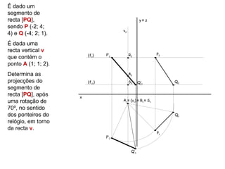 É dado um
segmento de
recta [PQ],                                         y≡ z
sendo P (-2; 4;
                                       v2
4) e Q (-4; 2; 1).
É dada uma
recta vertical v
                         (fν)    P’2        R2               P2
que contém o
ponto A (1; 1; 2).
Determina as                                A2

projecções do            (fν1)              S2     Q’2            Q2
segmento de
recta [PQ], após     x
uma rotação de                         A1 ≡ (v1) ≡ R1 ≡ S1

70º, no sentido
dos ponteiros do                                                  Q1
relógio, em torno
da recta v.
                                                             P1
                                 P’1


                                             Q’1
 