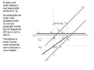 É dada uma
recta oblíqua r,
                                                                                 r2
que passa pelo
ponto A (1; 3).
As projecções da
recta r são
paralelas entre
                                                 (e2) ≡ O2 ≡ Q2        A2
si, e a sua
projecção frontal
faz um ângulo de                                       P2
45º (a.d.) com o        r’2                P’2                   A’2
eixo x.
                    x
                                                 Q1              A’1
Transforma a            (hφ1)                                               A1
recta r numa
recta horizontal,
com o recurso a          (hφ)                    O1≡ P’1    P1

uma rotação.
                                r’1              e1


                                      r1
 