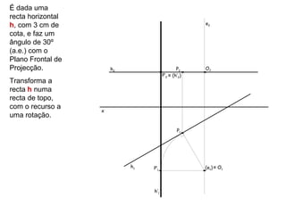 É dada uma
recta horizontal
h, com 3 cm de                                       e2

cota, e faz um
ângulo de 30º
(a.e.) com o
Plano Frontal de
Projecção.             h2                      P2    O2
                                       P’2 ≡ (h’2)
Transforma a
recta h numa
recta de topo,
com o recurso a
                   x
uma rotação.

                                               P1




                            h1   P’1                 (e1) ≡ O1



                                 h’1
 