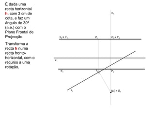 É dada uma
recta horizontal
h, com 3 cm de                               e2

cota, e faz um
ângulo de 30º
(a.e.) com o
Plano Frontal de
Projecção.              h2 ≡ h’2        P2   O2 ≡ P’2

Transforma a
recta h numa
recta fronto-
horizontal, com o
                    x
recurso a uma
rotação.
                         h’1            P1   P’1




                                   h1        (e1) ≡ O1
 
