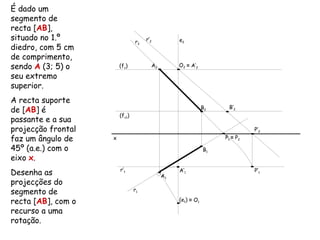 É dado um
segmento de
recta [AB],
situado no 1.º                  r2   r’2         e2
diedro, com 5 cm
de comprimento,
sendo A (3; 5) o        (fν)           A2        O2 ≡ A’2

seu extremo
superior.
A recta suporte
                                                                   B’2
de [AB] é                                                    B2
                        (fν1)
passante e a sua
projecção frontal                                                           P’2
faz um ângulo de    x                                             P1 ≡ P2

45º (a.e.) com o                                             B1
eixo x.
                        r’1
Desenha as                                  A1
                                                 A’1                        P’1

projecções do
segmento de                     r1

recta [AB], com o                                (e1) ≡ O1

recurso a uma
rotação.
 
