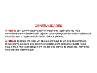 GENERALIDADES
A rotação tem como objectivo permitir obter uma representação mais
conviniente de um determinado objecto, para assim poder resolver problemas e
situações que a representação inicial não nos permite.
A rotação consiste em rodar um objecto em torno de um eixo (ou charneira,
recta externa ao plano que contém o objecto), para colocar o objecto numa
nova e mais favorável posição em relação aos planos de projecção, mantendo
os planos no mesmo lugar.
 