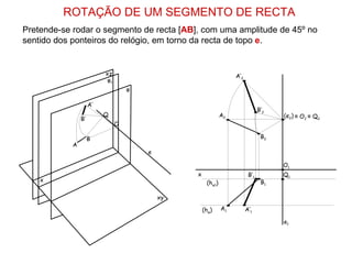 ROTAÇÃO DE UM SEGMENTO DE RECTA
Pretende-se rodar o segmento de recta [AB], com uma amplitude de 45º no
sentido dos ponteiros do relógio, em torno da recta de topo e.


                          xz                                      A’2
                          φ1
                                   φ

                     A’
                                                                               B’2
                          Q                                  A2                      (e2) ≡ O2 ≡ Q2
                B’
                               O

                     B                                                          B2
            A
                                       e

                                                                                     O1
                                                x                        B’1         Q1
    x                                                (hφ1)                      B1

                                           xy

                                                    (hφ)     A1         A’1

                                                                                     e1
 