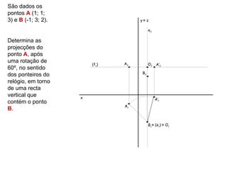 São dados os
pontos A (1; 1;
3) e B (-1; 3; 2).                   y≡ z

                                           e2

Determina as
projecções do
ponto A, após
uma rotação de                  A2         O2
                         (fν)                   A’2
60º, no sentido
                                      B2
dos ponteiros do
relógio, em torno
de uma recta
vertical que         x                          A’1
contém o ponto
                                A1
B.

                                           B1 ≡ (e1) ≡ O1
 