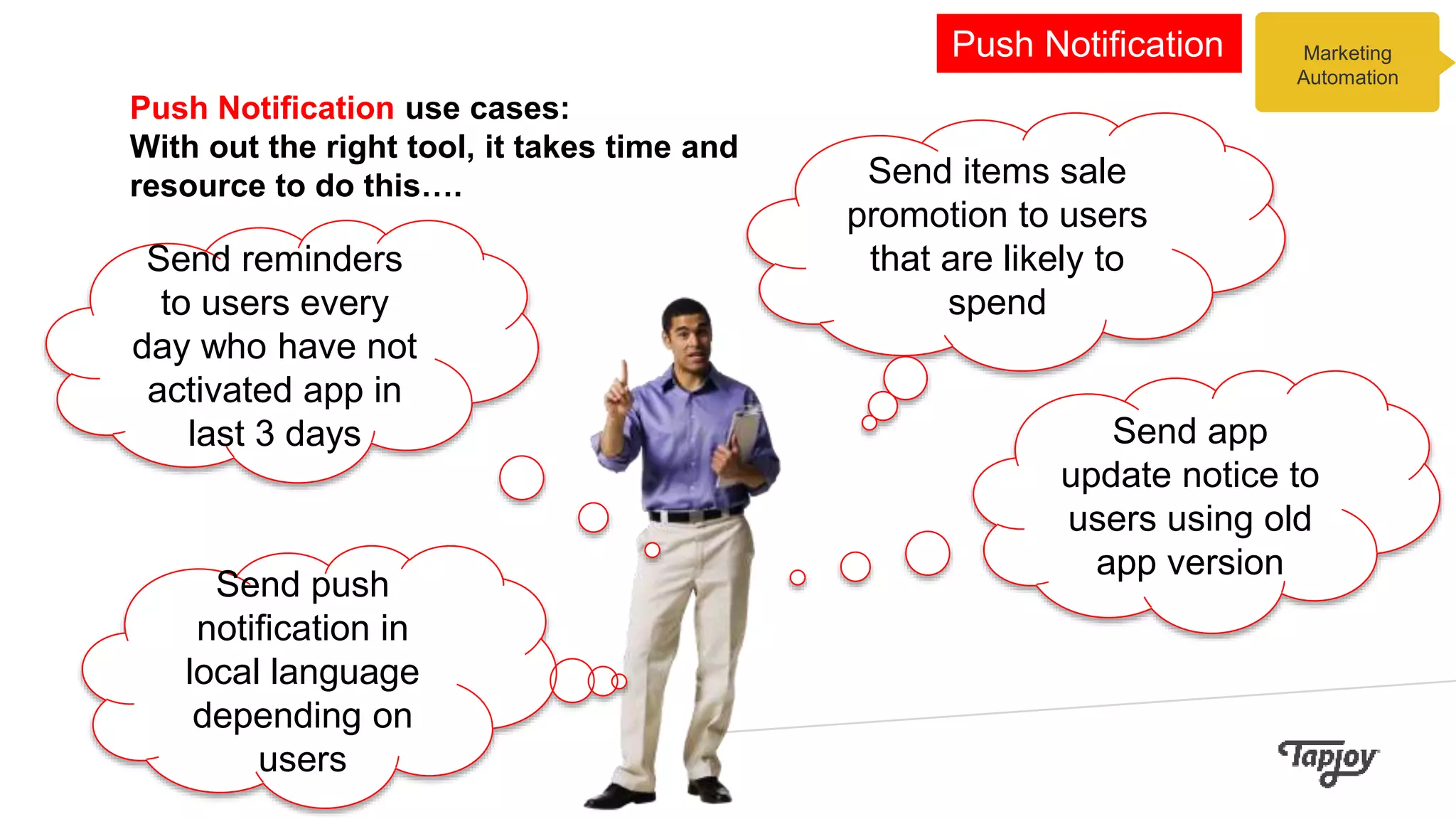 Push Notification use cases:
With out the right tool, it takes time and
resource to do this….
Marketing
Automation
Push Notification
Send items sale
promotion to users
that are likely to
spend
Send app
update notice to
users using old
app version
Send push
notification in
local language
depending on
users
Send reminders
to users every
day who have not
activated app in
last 3 days
 