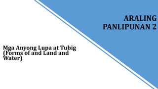 Mga Anyong Lupa at Tubig
(Forms of and Land and
Water)
ARALING
PANLIPUNAN 2
 