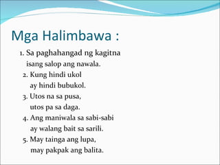 Mga Halimbawa : 1. Sa paghahangad ng kagitna isang salop ang nawala. 2. Kung hindi ukol ay hindi bubukol. 3. Utos na sa pusa, utos pa sa daga. 4. Ang maniwala sa sabi-sabi   ay walang bait sa sarili. 5. May tainga ang lupa,   may pakpak ang balita. 
