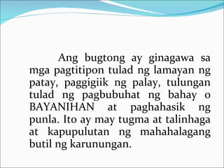 Ang bugtong ay ginagawa sa mga pagtitipon tulad ng lamayan ng patay, paggigiik ng palay, tulungan tulad ng pagbubuhat ng bahay o BAYANIHAN at paghahasik ng punla. Ito ay may tugma at talinhaga at kapupulutan ng mahahalagang butil ng karunungan. 