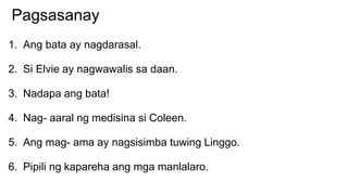 Pagsasanay
1. Ang bata ay nagdarasal.
2. Si Elvie ay nagwawalis sa daan.
3. Nadapa ang bata!
4. Nag- aaral ng medisina si Coleen.
5. Ang mag- ama ay nagsisimba tuwing Linggo.
6. Pipili ng kapareha ang mga manlalaro.
 