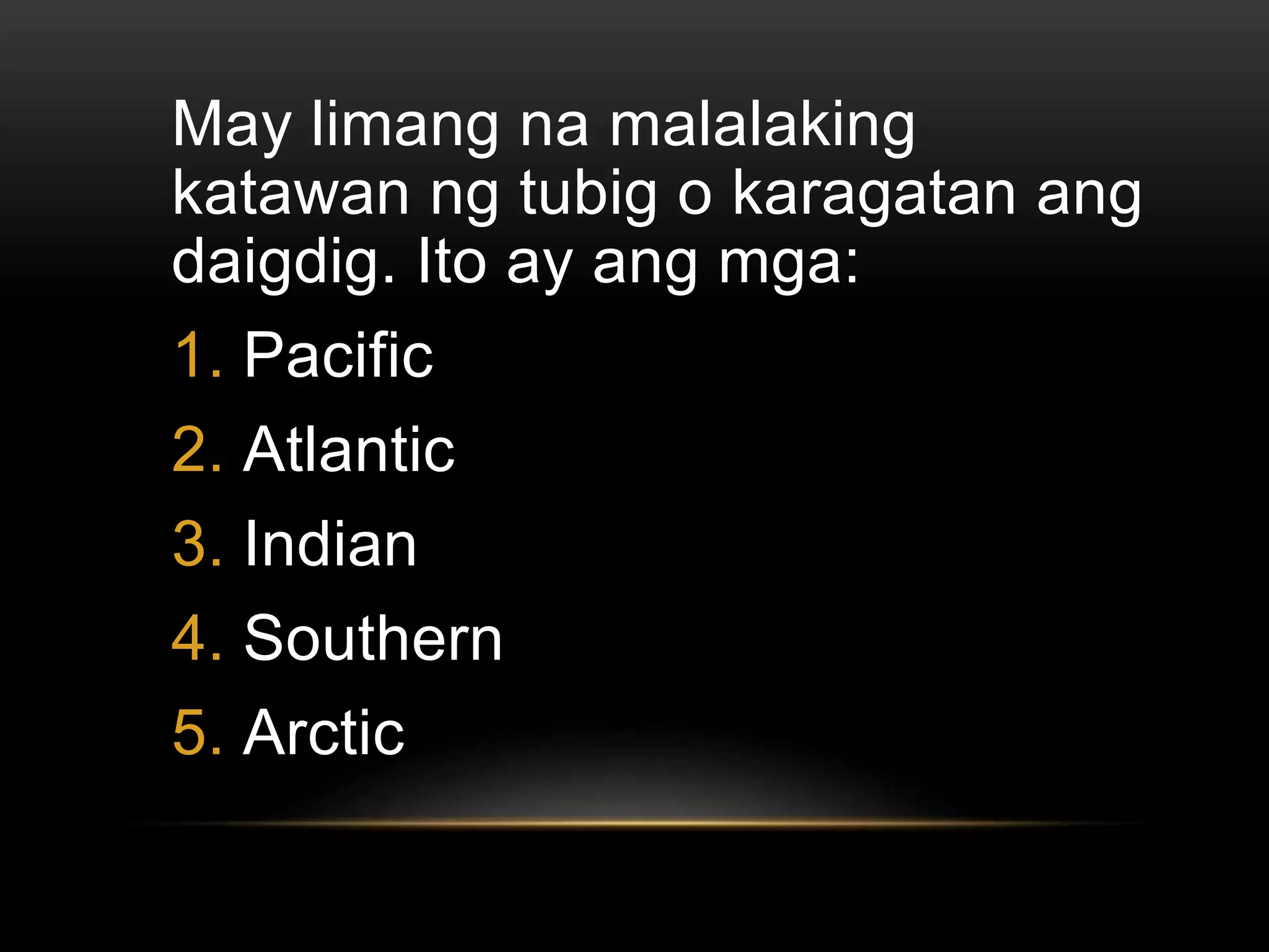 May limang na malalaking
katawan ng tubig o karagatan ang
daigdig. Ito ay ang mga:
1. Pacific
2. Atlantic
3. Indian
4. Southern
5. Arctic
 