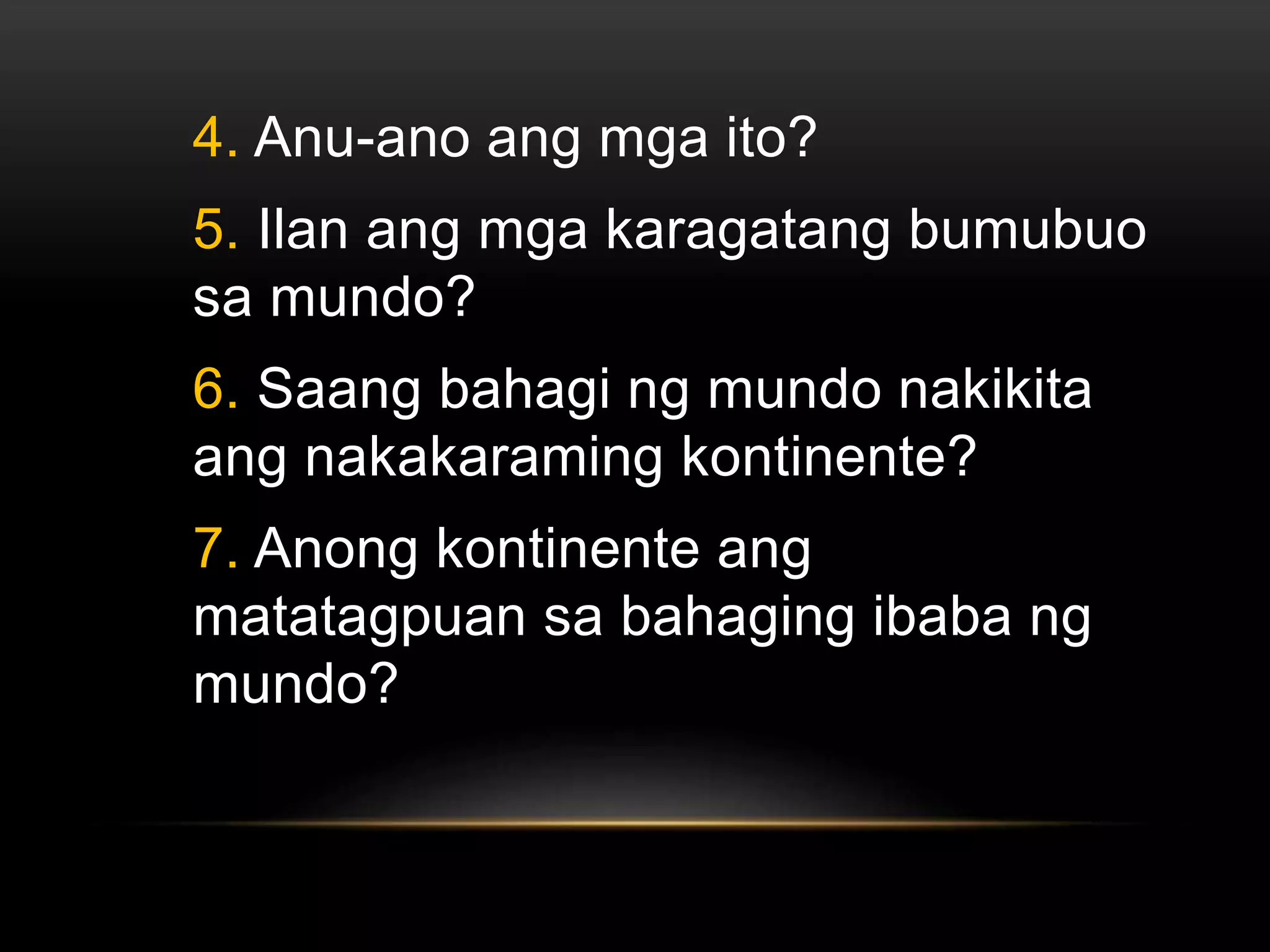 4. Anu-ano ang mga ito?
5. Ilan ang mga karagatang bumubuo
sa mundo?
6. Saang bahagi ng mundo nakikita
ang nakakaraming kontinente?
7. Anong kontinente ang
matatagpuan sa bahaging ibaba ng
mundo?
 