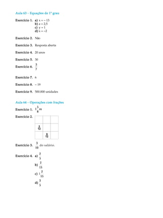 Aula 63 - Equações de 1 grau
                      1º

Exercício 1. a) x = - 13
             b) a = 2,5
             c) y = 1
             d) x = -2

Exercício 2. Não

Exercício 3. Resposta aberta

Exercício 4. 20 anos

Exercício 5. 30
               3
Exercício 6.
               7

Exercício 7. 6

Exercício 8. - 19

Exercício 9. 500.000 unidades


Aula 64 - Operações com frações
              5
Exercício 1. 1 m
              8
Exercício 2.




                3
Exercício 3.      do salário. .
               10
                  2
Exercício 4. a)
                  5
                   2
               b)
                  15
                     2
               c) 1
                    15
                  3
               d)
                  5
 