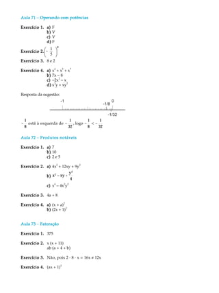 Aula 71 - Operando com potências

Exercício 1. a) F
             b) V
             c) V
             d) F
               1 ö²
Exercício 2. æ-
             è 5 ø
Exercício 3. 8 e 2
                 4    5    7
Exercício 4. a) x + x + x
             b) 7x - 8
             c) -2x - x
                    2
                 3       2
             d) x y + xy

Resposta da sugestão:




    1                      1       1     1
-     está à esquerda de - , logo - < -
    8                     32       8    32

Aula 72 - Produtos notáveis

Exercício 1. a) 7
             b) 10
             c) 2 e 5
                  2            2
Exercício 2. a) 4x + 12xy + 9y
                               y2
               b) x 2 - xy +
                               4
               c) x - 4x y
                   4    2 2



Exercício 3. 4a + 8
                        2
Exercício 4. a) (x + a)
                          2
             b) (2x + 1)


Aula 73 - Fatoração

Exercício 1. 375

Exercício 2. x (x + 11)
             ab (a + 4 + b)

Exercício 3. Não, pois 2 · 8 · x = 16x ¹ 12x
                      2
Exercício 4. (ax + 1)
 