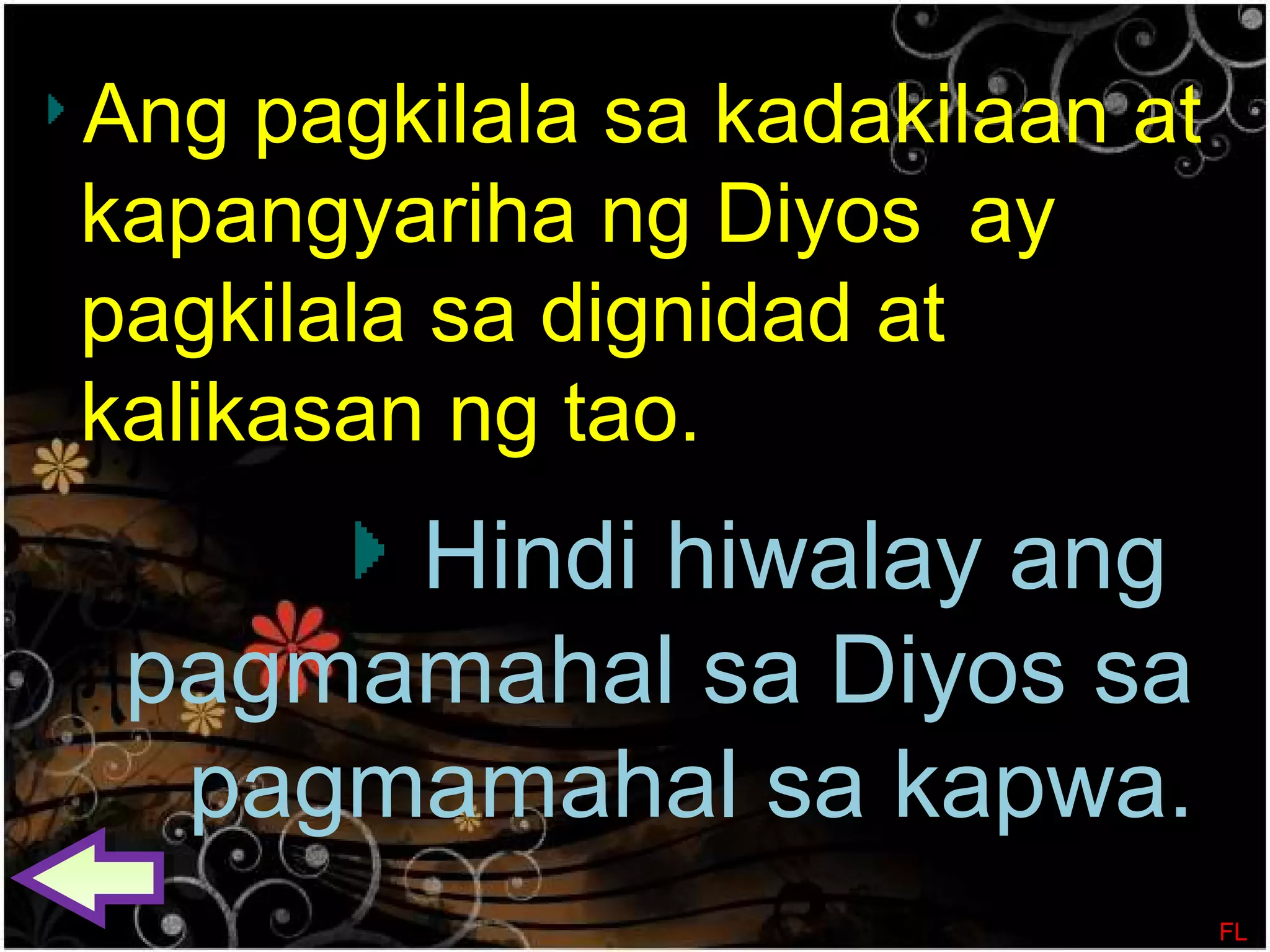 Ang pagkilala sa kadakilaan at
kapangyariha ng Diyos ay
pagkilala sa dignidad at
kalikasan ng tao.
Hindi hiwalay ang
pagmamahal sa Diyos sa
pagmamahal sa kapwa.
FL
 