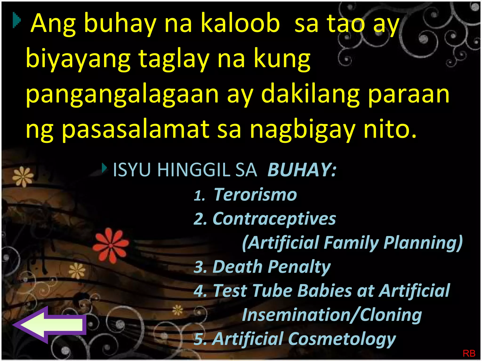 Ang buhay na kaloob sa tao ay
biyayang taglay na kung
pangangalagaan ay dakilang paraan
ng pasasalamat sa nagbigay nito.
ISYU HINGGIL SA BUHAY:
1. Terorismo
2. Contraceptives
(Artificial Family Planning)
3. Death Penalty
4. Test Tube Babies at Artificial
Insemination/Cloning
5. Artificial Cosmetology
RB
 