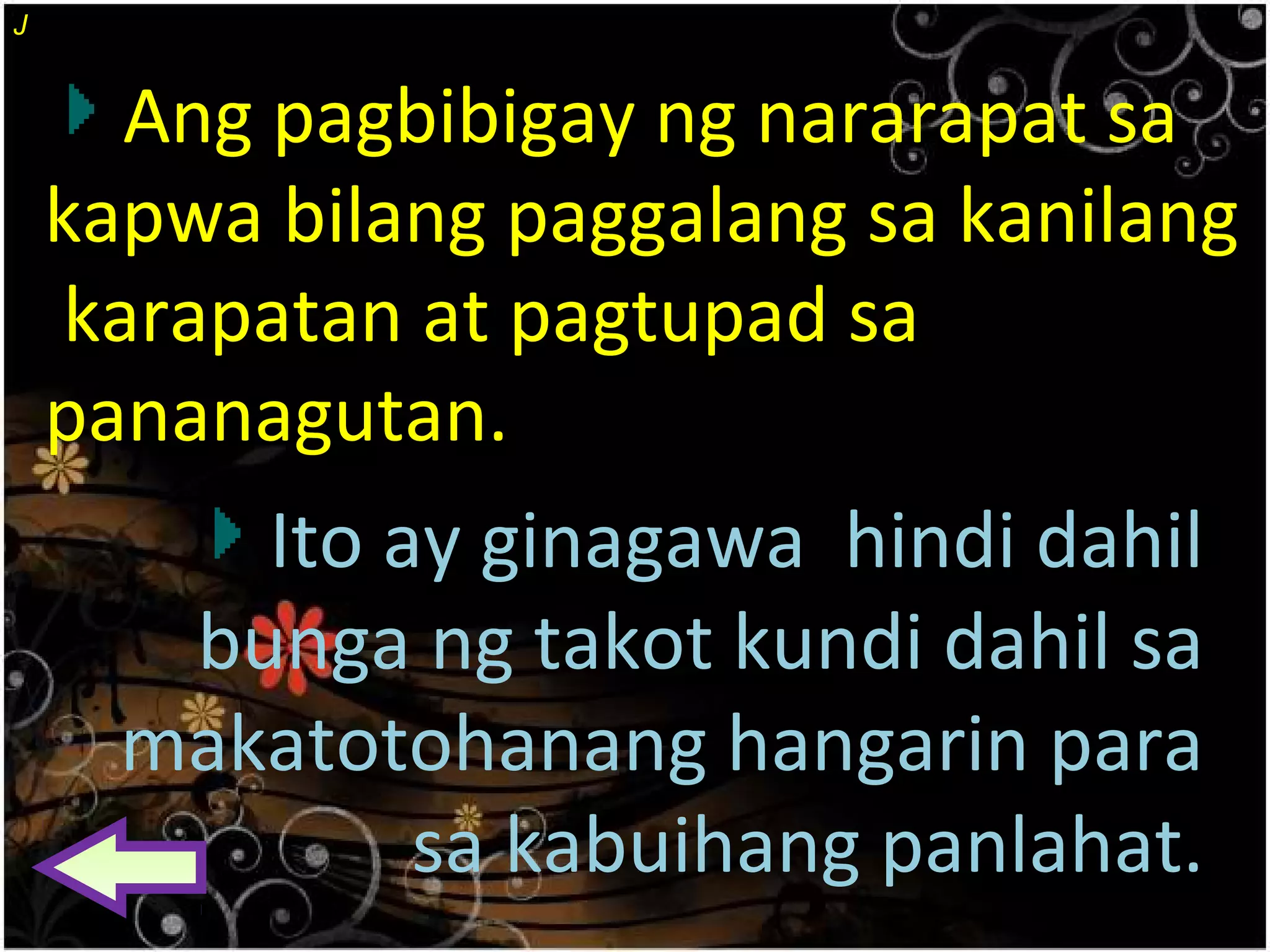 Ang pagbibigay ng nararapat sa
kapwa bilang paggalang sa kanilang
karapatan at pagtupad sa
pananagutan.
Ito ay ginagawa hindi dahil
bunga ng takot kundi dahil sa
makatotohanang hangarin para
sa kabuihang panlahat.
J
 