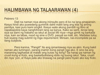 HALIMBAWA NG TALAARAWAN (4)
Pebrero 13
         Dati na naman niya akong iniinsulto pero di ko na lang pinapansin.
Kesyo hindi ako puwedeng gumimik dahil maliit lang ang kita ng aming
pamilya, kasi puro kami singkit. Kesyo wala akong pambili ng libro at
napakapobre kaya nanghihiram lang sa kanya. Kako sa sarili, tense lang
siya sa dami ng trabaho sa iskul at social life niya—mga gimik ng barkada
niya, kain sa labas, nood ng sine o DVD, pasyal sa mall, etc. Madalas tuloy,
huli siyang mag submit ng mga requirement. Minsan, nai-incomplete pa sa
ilang subjects.

         Pero kanina, “Pangit!” Ito ang ipinantawag niya sa akin. Kung bakit
naman ako lumingon, parang inamin kong pangit nga ako. E sino ba ang
maraming tagihawat at malaki ang butas ng ilong? Sa harap pa naman ng
crush kong si Kobi, ang basketbolistang idolo ng buong iskul. Teka, crush
din niya „yon, a! Kaya pala ako tinawag na pangit para hiyain ako kay Kobi.
 