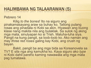HALIMBAWA NG TALAARAWAN (5)
Pebrero 14
      Kilig to the bones! Ito na siguro ang
pinakamasayang araw sa buhay ko. Tatlong pulang
rosas ang pinadala ni Kobi sa akin. Hiyawan ang buong
klase nang makita nila ang bulaklak. Sa sulok ng aking
mga mata, sinulyapan ko si Trish. Maluha-luha siya.
Pangit na kung pangit, sa loob-loob ko. Ako naman ang
may three red roses galing kay Kobi, ang crush ng
bayan.
      Bakit, pangit ba ang mga bida sa Koreanovela sa
TV? E sila nga ang kamukha ko. Kaya siguro ako type
ni Kobi dahil pareho kaming nawawala ang mga mata
pag tumatawa.
 