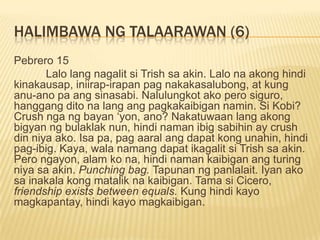 HALIMBAWA NG TALAARAWAN (6)
Pebrero 15
       Lalo lang nagalit si Trish sa akin. Lalo na akong hindi
kinakausap, iniirap-irapan pag nakakasalubong, at kung
anu-ano pa ang sinasabi. Nalulungkot ako pero siguro,
hanggang dito na lang ang pagkakaibigan namin. Si Kobi?
Crush nga ng bayan „yon, ano? Nakatuwaan lang akong
bigyan ng bulaklak nun, hindi naman ibig sabihin ay crush
din niya ako. Isa pa, pag aaral ang dapat kong unahin, hindi
pag-ibig. Kaya, wala namang dapat ikagalit si Trish sa akin.
Pero ngayon, alam ko na, hindi naman kaibigan ang turing
niya sa akin. Punching bag. Tapunan ng panlalait. Iyan ako
sa inakala kong matalik na kaibigan. Tama si Cicero,
friendship exists between equals. Kung hindi kayo
magkapantay, hindi kayo magkaibigan.
 