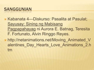 SANGGUNIAN

 Kabanata 4—Diskurso: Pasalita at Pasulat;
  Sayusay: Sining ng Mabisang
  Pagpapahayag ni Aurora E. Batnag, Teresita
  F. Fortunato, Alvin Ringgo Reyes.
 http://netanimations.net/Moving_Animated_V
  alentines_Day_Hearts_Love_Animations_2.h
  tm
 