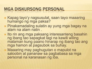 MGA DISKURSONG PERSONAL
 Kapag tayo‟y nagsusulat, saan tayo maaaring
  humango ng mga paksa?
 Pinakamadaling sulatin ay yung mga bagay na
  alam na alam natin .
 Ito rin ang mga paksang interesanteng basahin
  ng ibang tao sapagkat lagi na kawili wiling
  malaman kung paano hinarap ng ibang tao ang
  mga hamon at pagsubok sa buhay.
 Maaaring may paghugutan o mapulot na
  saloobin at pananaw sa pagbabasa sa mga
  personal na karanasan ng iba.
 