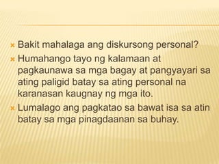  Bakit mahalaga ang diskursong personal?
 Humahango tayo ng kalamaan at
  pagkaunawa sa mga bagay at pangyayari sa
  ating paligid batay sa ating personal na
  karanasan kaugnay ng mga ito.
 Lumalago ang pagkatao sa bawat isa sa atin
  batay sa mga pinagdaanan sa buhay.
 