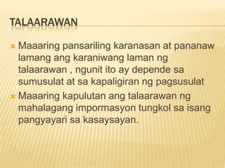 TALAARAWAN

 Maaaring pansariling karanasan at pananaw
  lamang ang karaniwang laman ng
  talaarawan , ngunit ito ay depende sa
  sumusulat at sa kapaligiran ng pagsusulat
 Maaaring kapulutan ang talaarawan ng
  mahalagang impormasyon tungkol sa isang
  pangyayari sa kasaysayan.
 