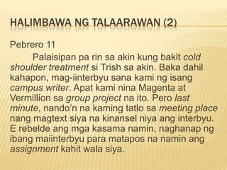 HALIMBAWA NG TALAARAWAN (2)
Pebrero 11
     Palaisipan pa rin sa akin kung bakit cold
shoulder treatment si Trish sa akin. Baka dahil
kahapon, mag-iinterbyu sana kami ng isang
campus writer. Apat kami nina Magenta at
Vermillion sa group project na ito. Pero last
minute, nando‟n na kaming tatlo sa meeting place
nang magtext siya na kinansel niya ang interbyu.
E rebelde ang mga kasama namin, naghanap ng
ibang maiinterbyu para matapos na namin ang
assignment kahit wala siya.
 