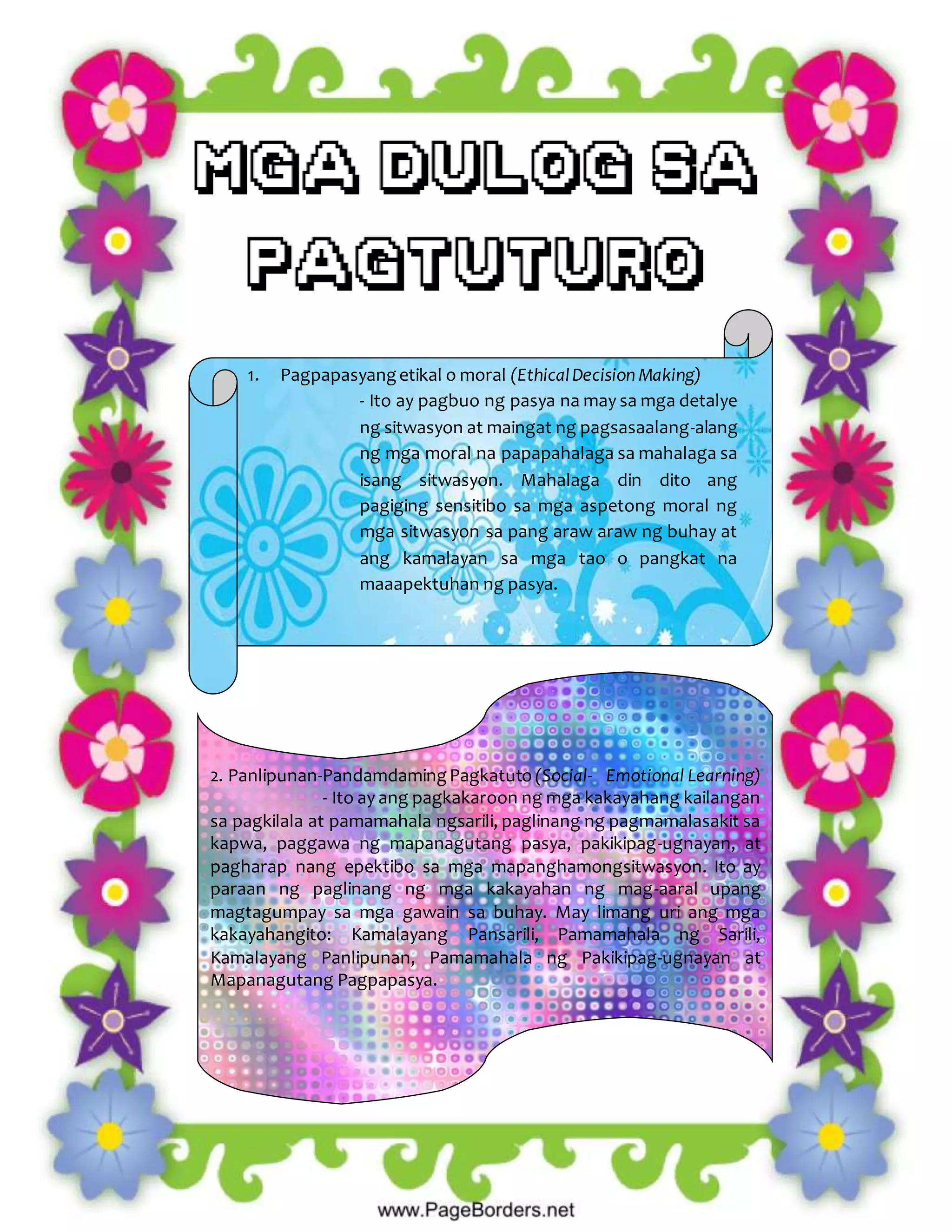 1. Pagpapasyangetikal o moral (EthicalDecision Making)
- Ito ay pagbuo ng pasya na may sa mga detalye
ng sitwasyon at maingat ng pagsasaalang-alang
ng mga moral na papapahalaga sa mahalaga sa
isang sitwasyon. Mahalaga din dito ang
pagiging sensitibo sa mga aspetong moral ng
mga sitwasyon sa pang araw araw ng buhay at
ang kamalayan sa mga tao o pangkat na
maaapektuhan ng pasya.
2. Panlipunan-PandamdamingPagkatuto (Social- Emotional Learning)
- Ito ay ang pagkakaroon ng mga kakayahang kailangan
sa pagkilala at pamamahala ngsarili, paglinang ng pagmamalasakit sa
kapwa, paggawa ng mapanagutang pasya, pakikipag-ugnayan, at
pagharap nang epektibo sa mga mapanghamongsitwasyon. Ito ay
paraan ng paglinang ng mga kakayahan ng mag-aaral upang
magtagumpay sa mga gawain sa buhay. May limang uri ang mga
kakayahangito: Kamalayang Pansarili, Pamamahala ng Sarili,
Kamalayang Panlipunan, Pamamahala ng Pakikipag-ugnayan at
Mapanagutang Pagpapasya.