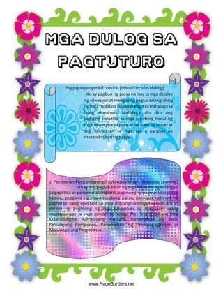 1. Pagpapasyangetikal o moral (EthicalDecision Making)
- Ito ay pagbuo ng pasya na may sa mga detalye
ng sitwasyon at maingat ng pagsasaalang-alang
ng mga moral na papapahalaga sa mahalaga sa
isang sitwasyon. Mahalaga din dito ang
pagiging sensitibo sa mga aspetong moral ng
mga sitwasyon sa pang araw araw ng buhay at
ang kamalayan sa mga tao o pangkat na
maaapektuhan ng pasya.
2. Panlipunan-PandamdamingPagkatuto (Social- Emotional Learning)
- Ito ay ang pagkakaroon ng mga kakayahang kailangan
sa pagkilala at pamamahala ngsarili, paglinang ng pagmamalasakit sa
kapwa, paggawa ng mapanagutang pasya, pakikipag-ugnayan, at
pagharap nang epektibo sa mga mapanghamongsitwasyon. Ito ay
paraan ng paglinang ng mga kakayahan ng mag-aaral upang
magtagumpay sa mga gawain sa buhay. May limang uri ang mga
kakayahangito: Kamalayang Pansarili, Pamamahala ng Sarili,
Kamalayang Panlipunan, Pamamahala ng Pakikipag-ugnayan at
Mapanagutang Pagpapasya.
 