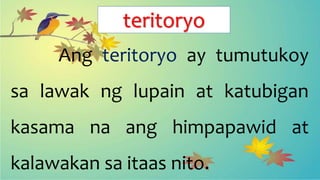 teritoryo
Ang teritoryo ay tumutukoy
sa lawak ng lupain at katubigan
kasama na ang himpapawid at
kalawakan sa itaas nito.
 