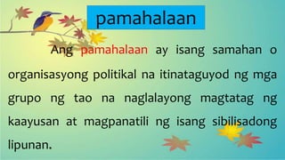 pamahalaan
Ang pamahalaan ay isang samahan o
organisasyong politikal na itinataguyod ng mga
grupo ng tao na naglalayong magtatag ng
kaayusan at magpanatili ng isang sibilisadong
lipunan.
 