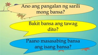 Ano ang pangalan ng sarili
mong bansa?
Bakit bansa ang tawag
dito?
Paano masasabing bansa
ang isang bansa?
 