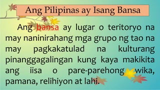 Ang Pilipinas ay Isang Bansa
Ang bansa ay lugar o teritoryo na
may naninirahang mga grupo ng tao na
may pagkakatulad na kulturang
pinanggagalingan kung kaya makikita
ang iisa o pare-parehong wika,
pamana, relihiyon at lahi.
 