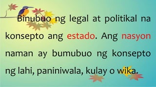 Binubuo ng legal at politikal na
konsepto ang estado. Ang nasyon
naman ay bumubuo ng konsepto
ng lahi, paniniwala, kulay o wika.
 