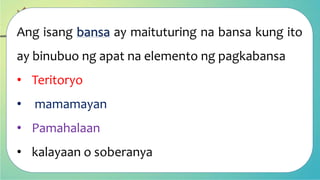 Ang isang bansa ay maituturing na bansa kung ito
ay binubuo ng apat na elemento ng pagkabansa
• Teritoryo
• mamamayan
• Pamahalaan
• kalayaan o soberanya
 